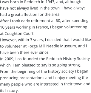 I was born in Redditch in 1943, and, although I have not always lived in the town, I have always had a great affection for the area. After I took early retirement at 60, after spending 10 years working in France, I began volunteering at Coughton Court.  However, within 3 years, I decided that I would like to volunteer at Forge Mill Needle Museum, and I have been there ever since.  In 2009, I co-founded the Redditch History Society which, I am pleased to say is so going strong. From the beginning of the history society I began producing presentations and I enjoy meeting the many people who are interested in their town and its history.