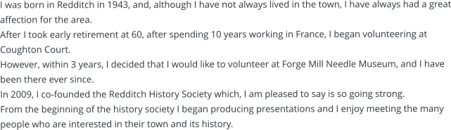 I was born in Redditch in 1943, and, although I have not always lived in the town, I have always had a great affection for the area. After I took early retirement at 60, after spending 10 years working in France, I began volunteering at Coughton Court.  However, within 3 years, I decided that I would like to volunteer at Forge Mill Needle Museum, and I have been there ever since.  In 2009, I co-founded the Redditch History Society which, I am pleased to say is so going strong. From the beginning of the history society I began producing presentations and I enjoy meeting the many people who are interested in their town and its history.